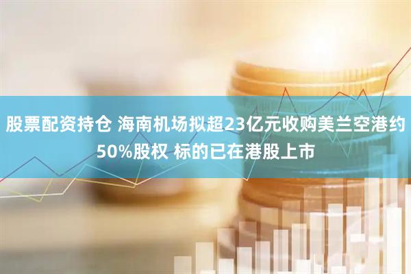 股票配资持仓 海南机场拟超23亿元收购美兰空港约50%股权 标的已在港股上市