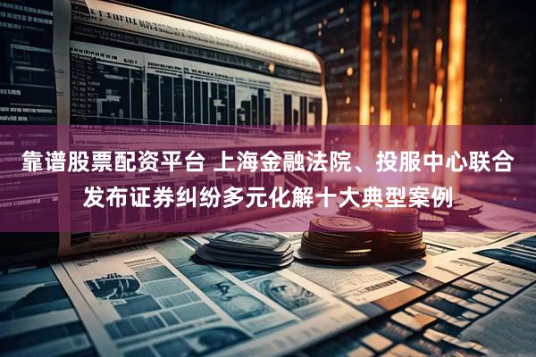 靠谱股票配资平台 上海金融法院、投服中心联合发布证券纠纷多元化解十大典型案例
