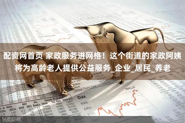 配资网首页 家政服务进网格！这个街道的家政阿姨将为高龄老人提供公益服务_企业_居民_养老