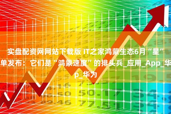 实盘配资网网站下载版 IT之家鸿蒙生态6月“星”榜单发布：它们是“鸿蒙速度”的排头兵_应用_App_华为