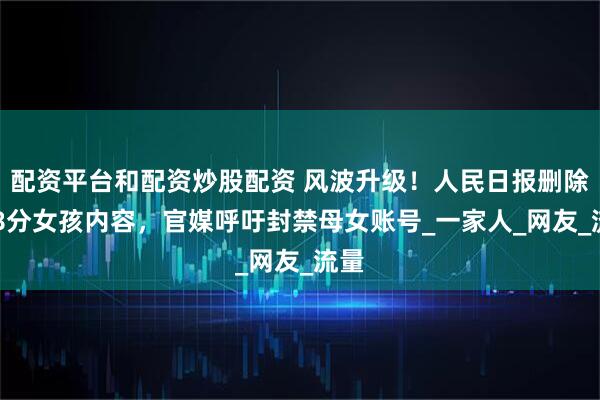配资平台和配资炒股配资 风波升级！人民日报删除288分女孩内容，官媒呼吁封禁母女账号_一家人_网友_流量
