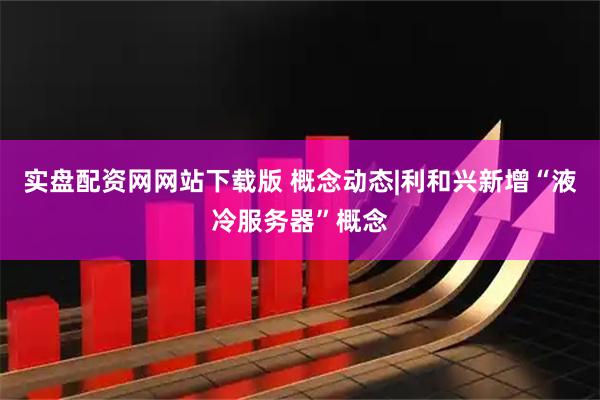 实盘配资网网站下载版 概念动态|利和兴新增“液冷服务器”概念