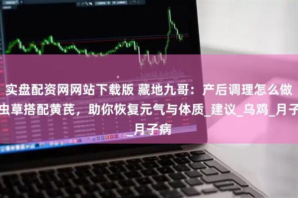 实盘配资网网站下载版 藏地九哥：产后调理怎么做？虫草搭配黄芪，助你恢复元气与体质_建议_乌鸡_月子病