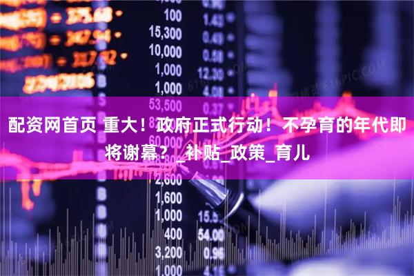 配资网首页 重大！政府正式行动！不孕育的年代即将谢幕？_补贴_政策_育儿
