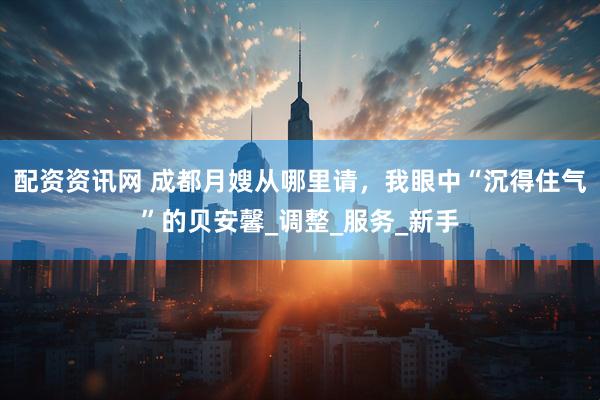 配资资讯网 成都月嫂从哪里请，我眼中“沉得住气”的贝安馨_调整_服务_新手