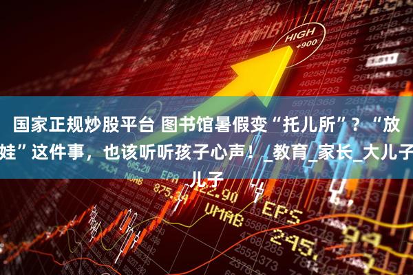 国家正规炒股平台 图书馆暑假变“托儿所”？“放娃”这件事，也该听听孩子心声！_教育_家长_大儿子