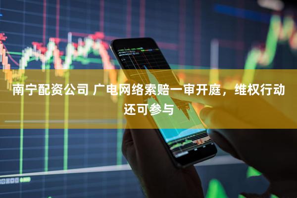 南宁配资公司 广电网络索赔一审开庭，维权行动还可参与