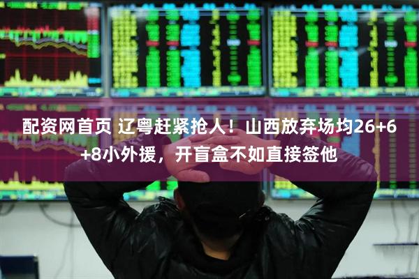 配资网首页 辽粤赶紧抢人！山西放弃场均26+6+8小外援，开盲盒不如直接签他