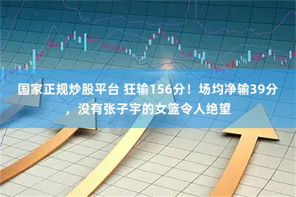 国家正规炒股平台 狂输156分！场均净输39分，没有张子宇的女篮令人绝望