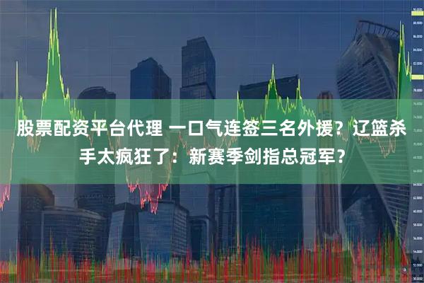 股票配资平台代理 一口气连签三名外援？辽篮杀手太疯狂了：新赛季剑指总冠军？