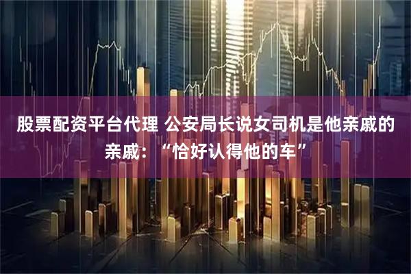 股票配资平台代理 公安局长说女司机是他亲戚的亲戚：“恰好认得他的车”
