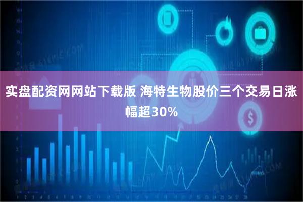 实盘配资网网站下载版 海特生物股价三个交易日涨幅超30%