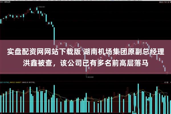 实盘配资网网站下载版 湖南机场集团原副总经理洪鑫被查，该公司已有多名前高层落马