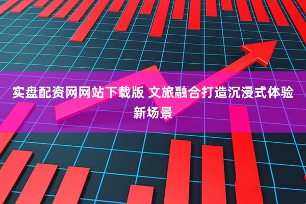 实盘配资网网站下载版 文旅融合打造沉浸式体验新场景