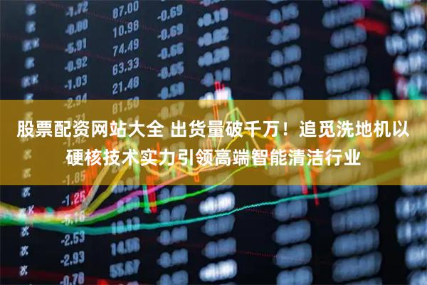 股票配资网站大全 出货量破千万！追觅洗地机以硬核技术实力引领高端智能清洁行业