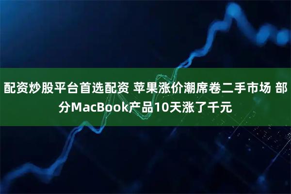 配资炒股平台首选配资 苹果涨价潮席卷二手市场 部分MacBook产品10天涨了千元