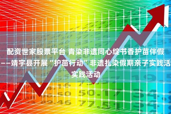 配资世家股票平台 青染非遗同心绽书香护苗伴假期——靖宇县开展“护苗行动”非遗扎染假期亲子实践活动
