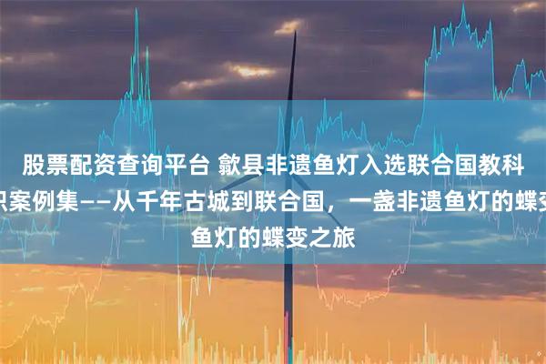 股票配资查询平台 歙县非遗鱼灯入选联合国教科文组织案例集——从千年古城到联合国，一盏非遗鱼灯的蝶变之旅